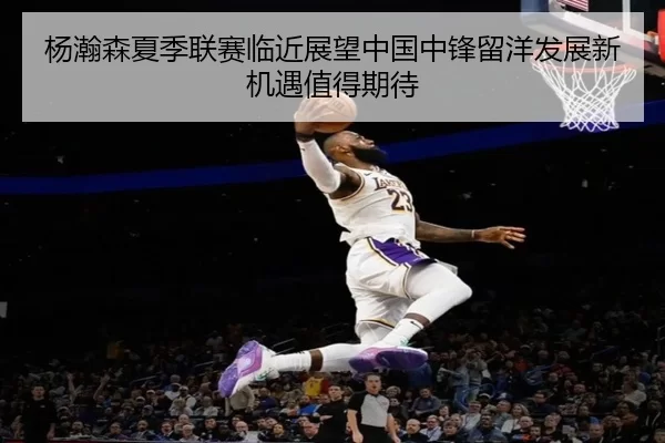 杨瀚森夏季联赛临近展望中国中锋留洋发展新机遇值得期待