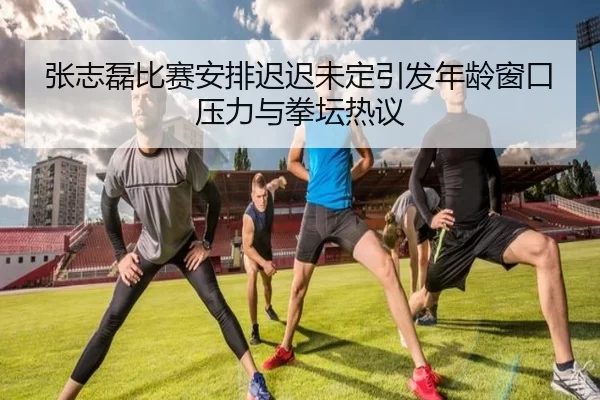 张志磊比赛安排迟迟未定引发年龄窗口压力与拳坛热议